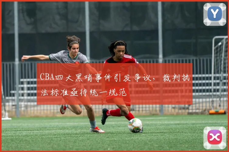 CBA四大黑哨事件引发争议，裁判执法标准亟待统一规范