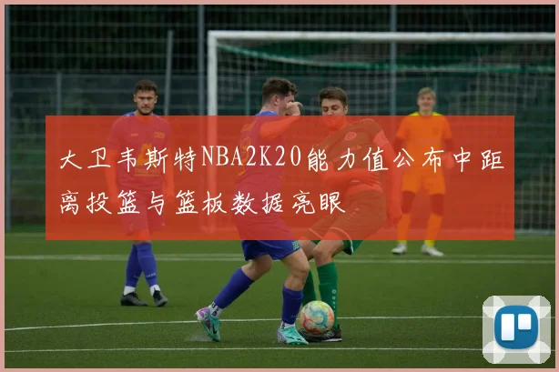 大卫韦斯特NBA2K20能力值公布中距离投篮与篮板数据亮眼