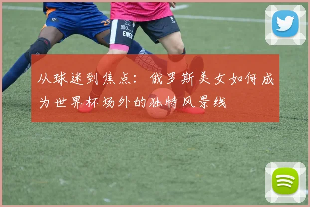 从球迷到焦点：俄罗斯美女如何成为世界杯场外的独特风景线