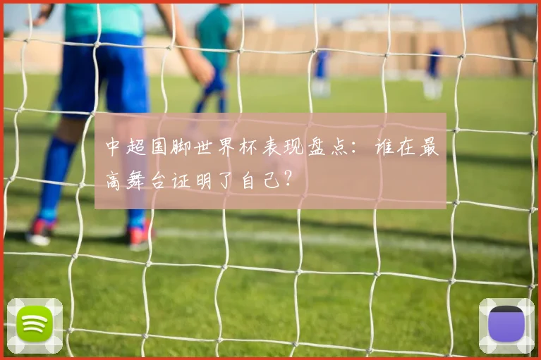 中超国脚世界杯表现盘点：谁在最高舞台证明了自己？