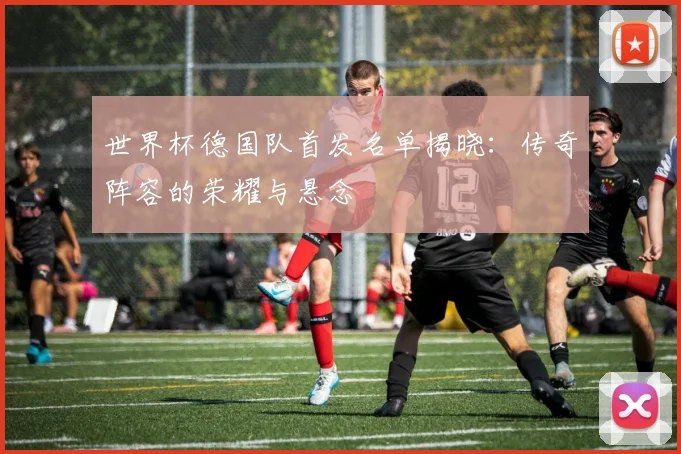 世界杯德国队首发名单揭晓：传奇阵容的荣耀与悬念