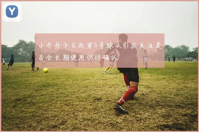 小乔丹今日改穿6号球衣引发关注是否会长期使用仍待确认