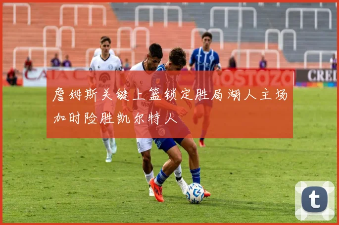 詹姆斯关键上篮锁定胜局湖人主场加时险胜凯尔特人