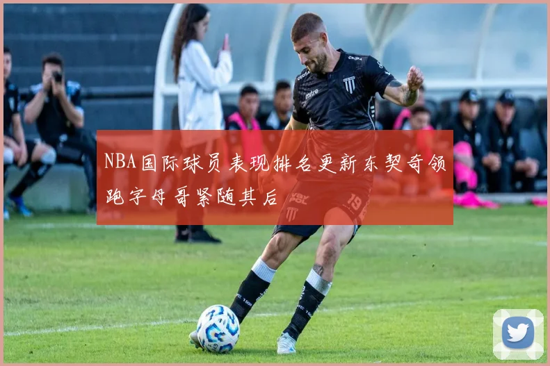 NBA国际球员表现排名更新东契奇领跑字母哥紧随其后