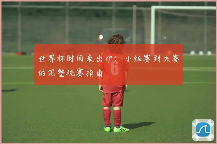 世界杯时间表出炉：小组赛到决赛的完整观赛指南