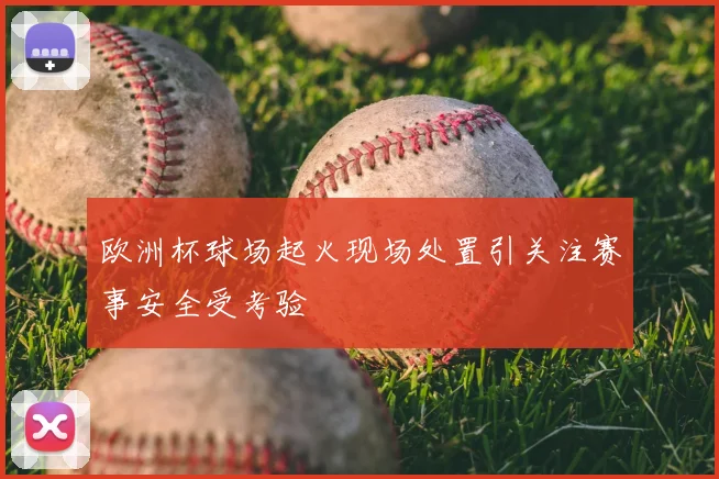 欧洲杯球场起火现场处置引关注赛事安全受考验