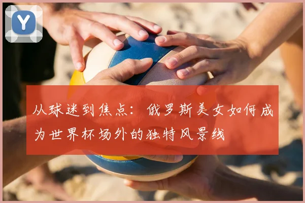 从球迷到焦点：俄罗斯美女如何成为世界杯场外的独特风景线