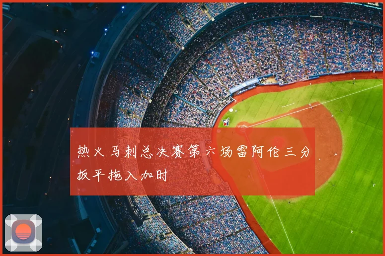 热火马刺总决赛第六场雷阿伦三分扳平拖入加时