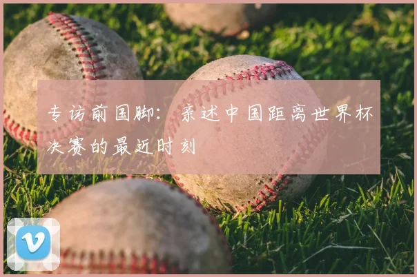 专访前国脚：亲述中国距离世界杯决赛的最近时刻