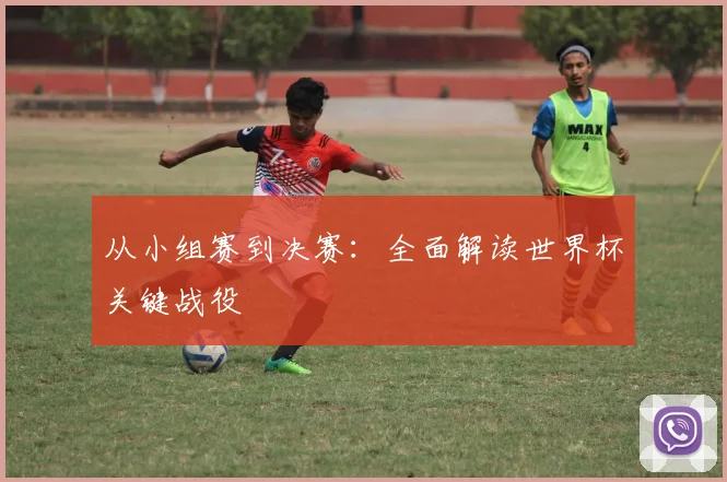 从小组赛到决赛：全面解读世界杯关键战役