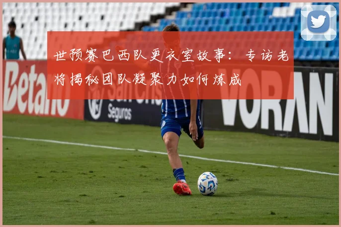世预赛巴西队更衣室故事：专访老将揭秘团队凝聚力如何炼成
