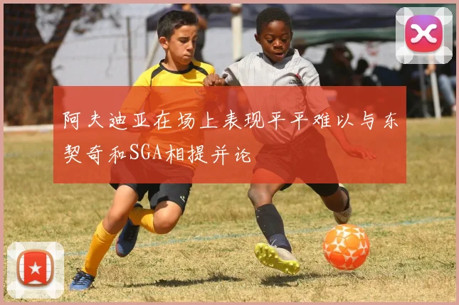 阿夫迪亚在场上表现平平难以与东契奇和SGA相提并论