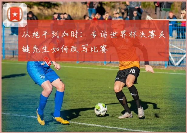 从绝平到加时：专访世界杯决赛关键先生如何改写比赛