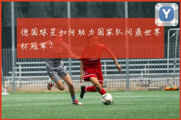德国球星如何助力国家队问鼎世界杯冠军？