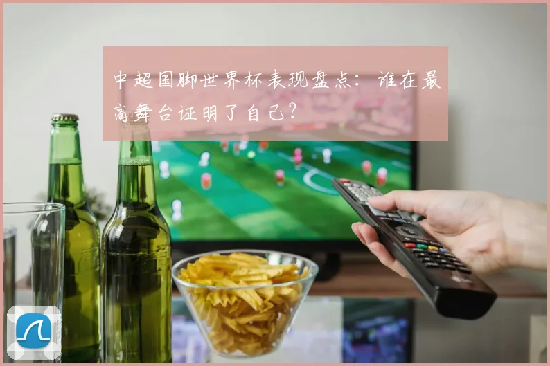 中超国脚世界杯表现盘点：谁在最高舞台证明了自己？