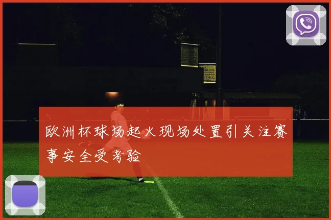 欧洲杯球场起火现场处置引关注赛事安全受考验