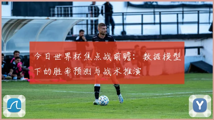今日世界杯焦点战前瞻:数据模型下的胜率预测与战术推演
