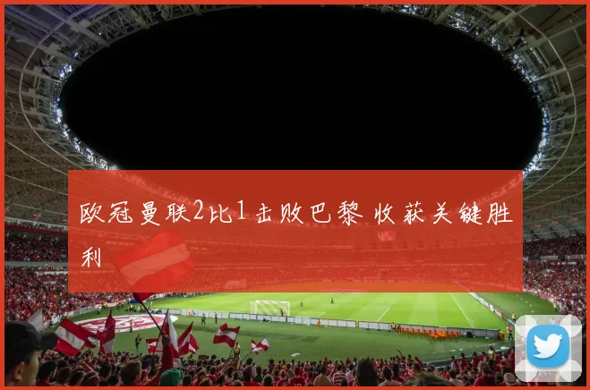 欧冠曼联2比1击败巴黎 收获关键胜利