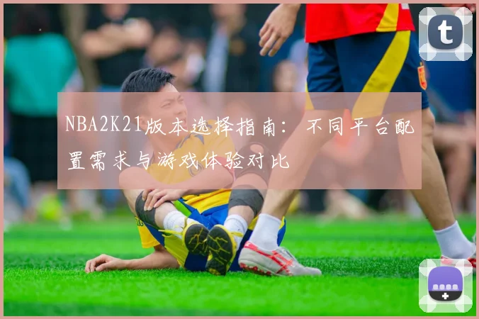 NBA2K21版本选择指南：不同平台配置需求与游戏体验对比