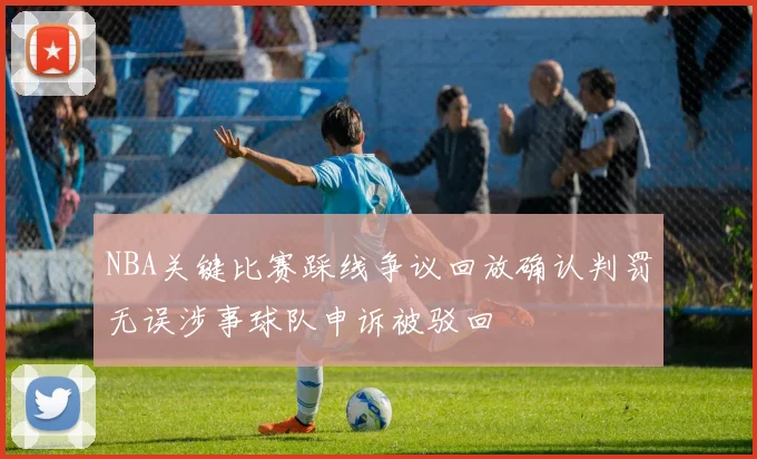 NBA关键比赛踩线争议回放确认判罚无误涉事球队申诉被驳回