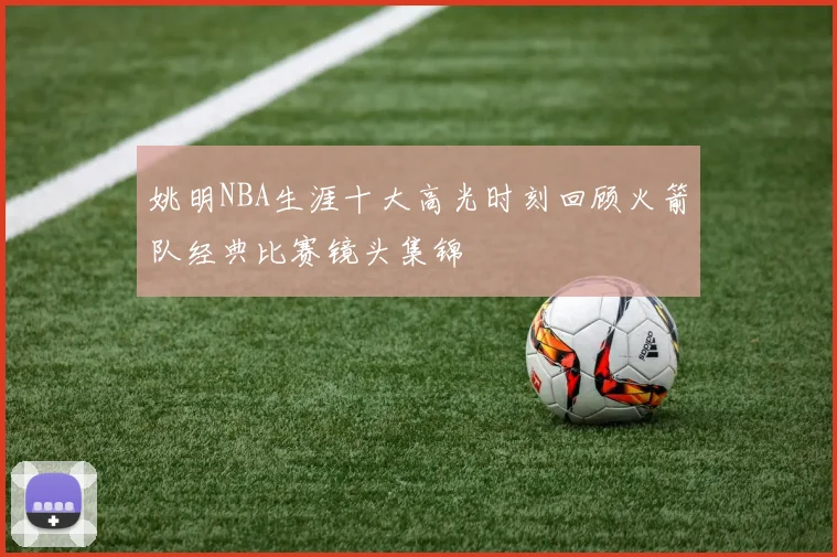 姚明NBA生涯十大高光时刻回顾火箭队经典比赛镜头集锦