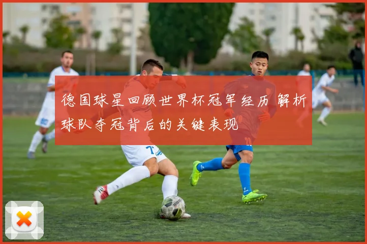 德国球星回顾世界杯冠军经历 解析球队夺冠背后的关键表现