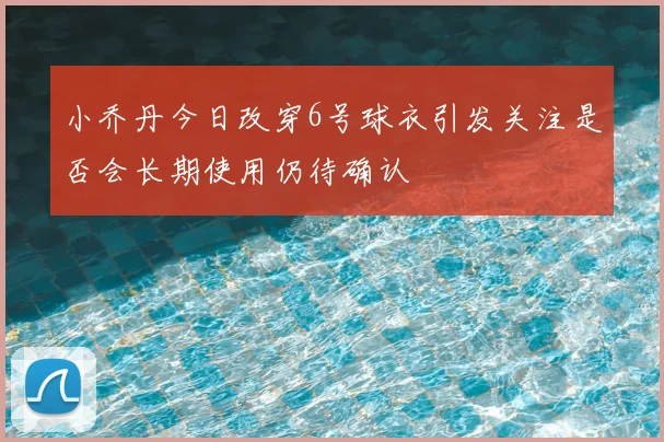 小乔丹今日改穿6号球衣引发关注是否会长期使用仍待确认