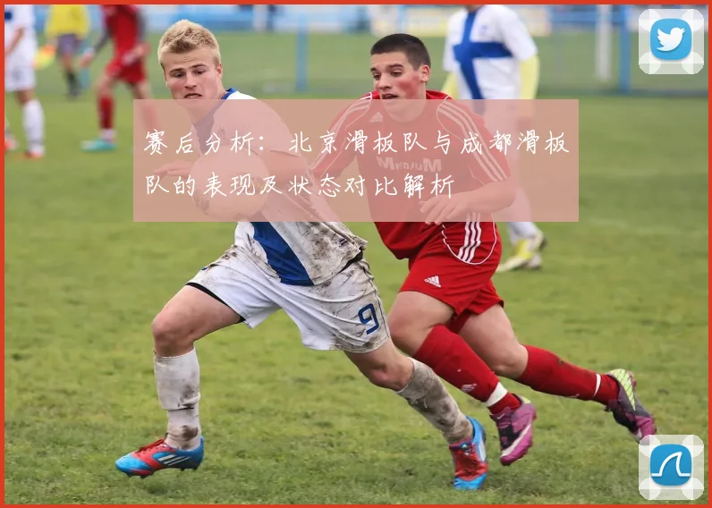 赛后分析：北京滑板队与成都滑板队的表现及状态对比解析