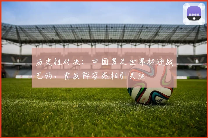 历史性对决：中国男足世界杯迎战巴西，首发阵容亮相引关注
