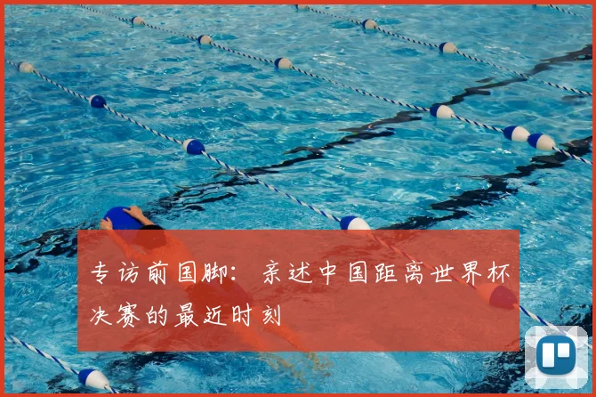 专访前国脚：亲述中国距离世界杯决赛的最近时刻