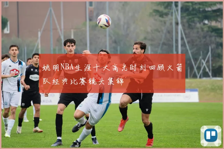 姚明NBA生涯十大高光时刻回顾火箭队经典比赛镜头集锦