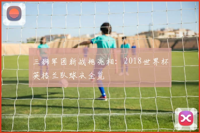 三狮军团新战袍亮相:2018世界杯英格兰队球衣全览