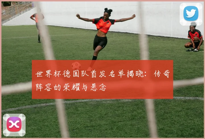 世界杯德国队首发名单揭晓：传奇阵容的荣耀与悬念