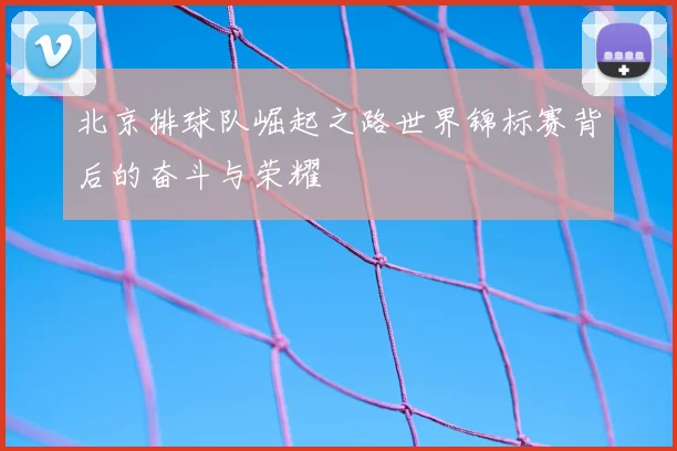 北京排球队崛起之路世界锦标赛背后的奋斗与荣耀