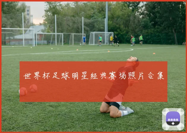 世界杯足球明星经典赛场照片合集