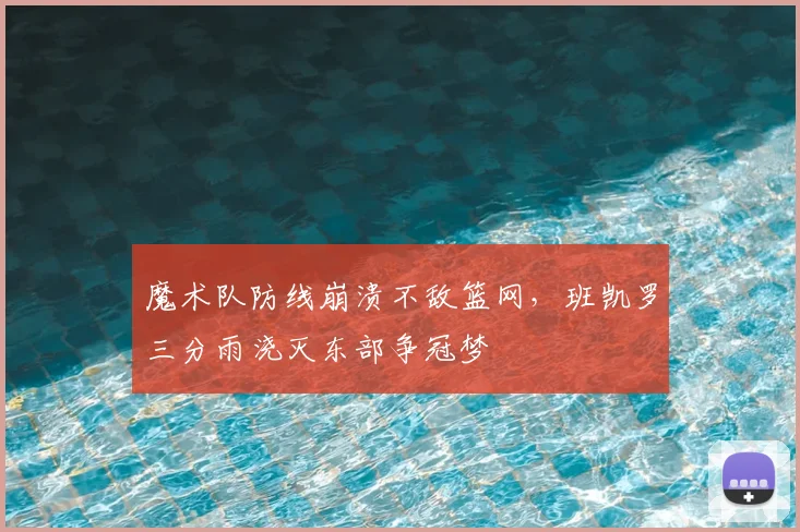 魔术队防线崩溃不敌篮网，班凯罗三分雨浇灭东部争冠梦