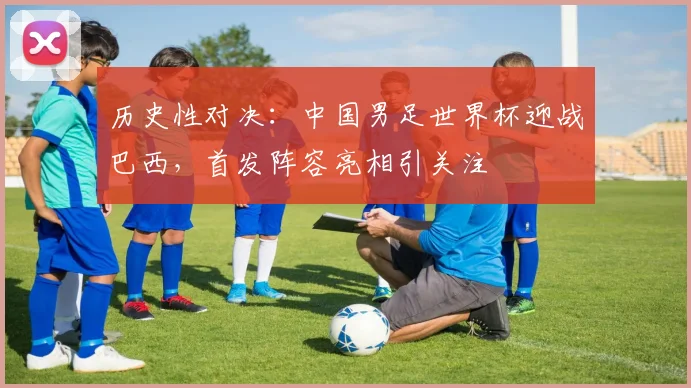 历史性对决：中国男足世界杯迎战巴西，首发阵容亮相引关注