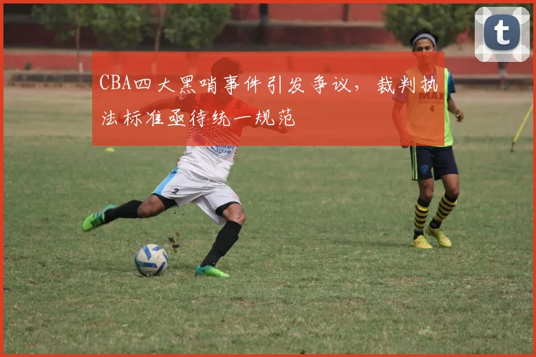 CBA四大黑哨事件引发争议，裁判执法标准亟待统一规范