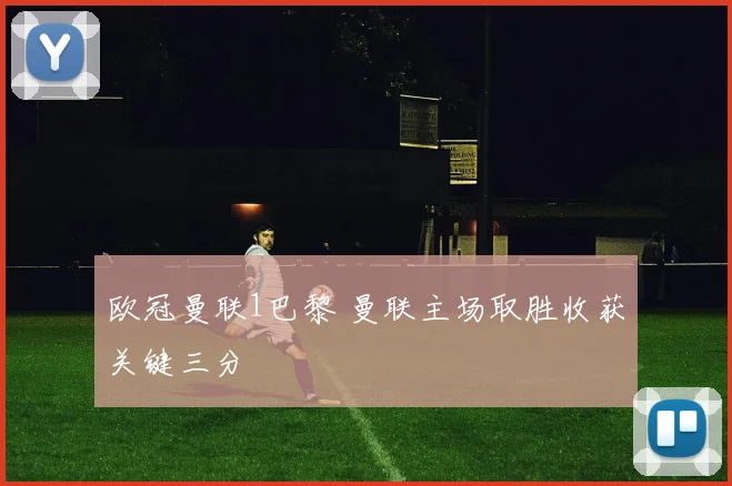 欧冠曼联1巴黎 曼联主场取胜收获关键三分