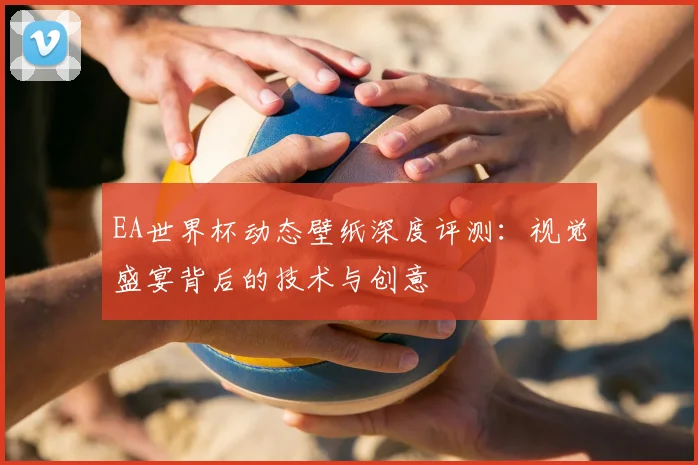 EA世界杯动态壁纸深度评测:视觉盛宴背后的技术与创意