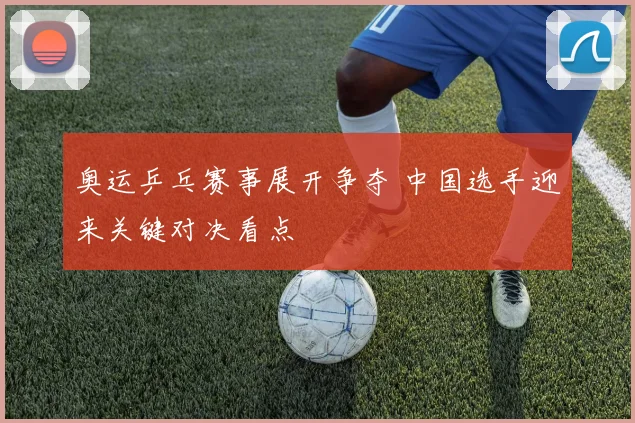 奥运乒乓赛事展开争夺 中国选手迎来关键对决看点