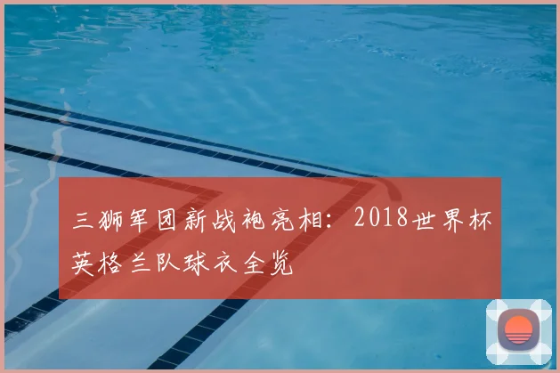 三狮军团新战袍亮相:2018世界杯英格兰队球衣全览