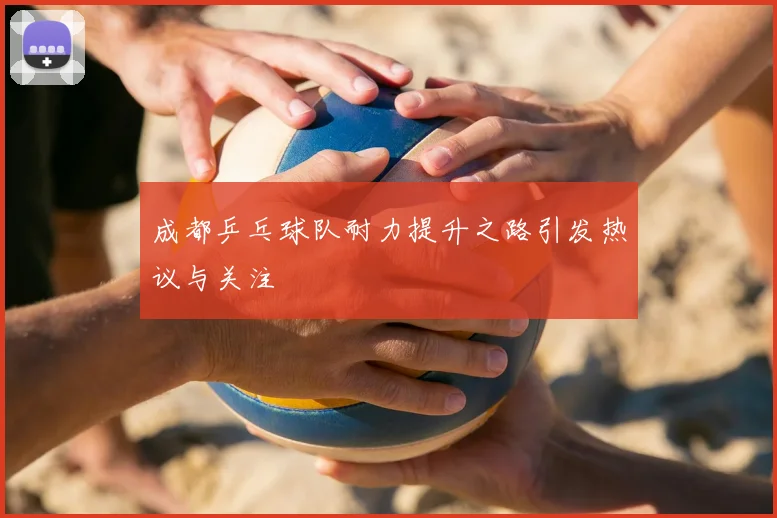 成都乒乓球队耐力提升之路引发热议与关注