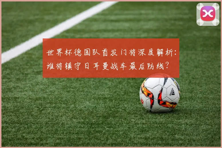世界杯德国队首发门将深度解析：谁将镇守日耳曼战车最后防线？