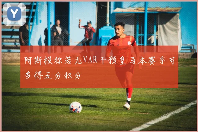 阿斯报称若无VAR干预皇马本赛季可多得五分积分