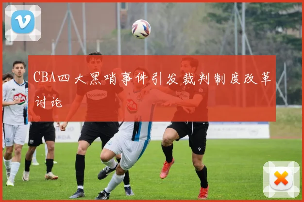 CBA四大黑哨事件引发裁判制度改革讨论